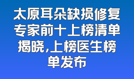 太原耳朵缺损修复专家前十上榜清单揭晓，上榜医生榜单发布