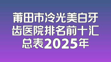 莆田市冷光美白牙齿医院排名前十汇总表2025年