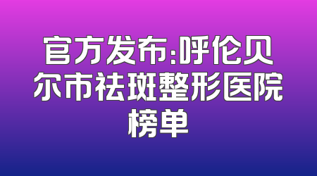 官方发布：呼伦贝尔市祛斑整形医院榜单