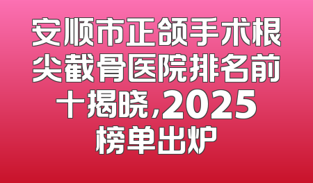 安顺市正颌手术根尖截骨医院排名前十揭晓，2025榜单出炉
