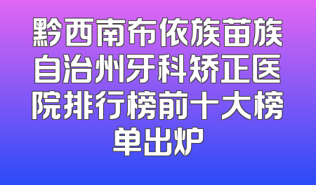 黔西南布依族苗族自治州牙科矫正医院排行榜前十大榜单出炉