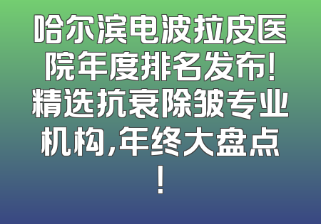 哈尔滨电波拉皮医院年度排名发布！精选抗衰除皱专业机构，年终大盘点！