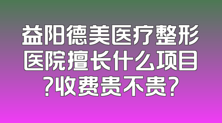 益阳德美医疗整形医院擅长什么项目？收费贵不贵？