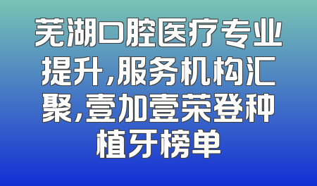 芜湖口腔医疗专业提升，服务机构汇聚，壹加壹荣登种植牙榜单
