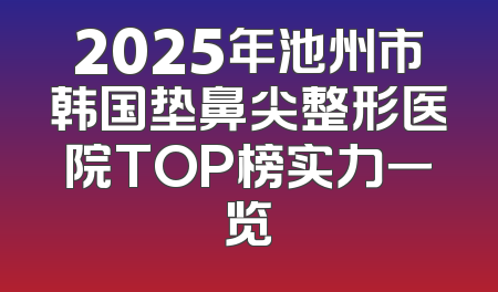 2025年池州市韩国垫鼻尖整形医院TOP榜实力一览