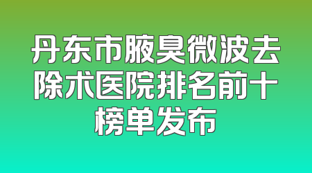 丹东市腋臭微波去除术医院排名前十榜单发布
