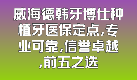 威海德韩牙博仕种植牙医保定点，专业可靠，信誉卓越，前五之选
