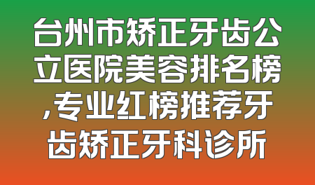 台州市矫正牙齿公立医院美容排名榜，专业红榜推荐牙齿矫正牙科诊所