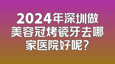 2024年深圳做美容冠烤瓷牙去哪家医院好呢？