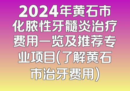 2024年黄石市化脓性牙髓炎治疗费用一览及推荐专业项目（了解黄石市治牙费用）