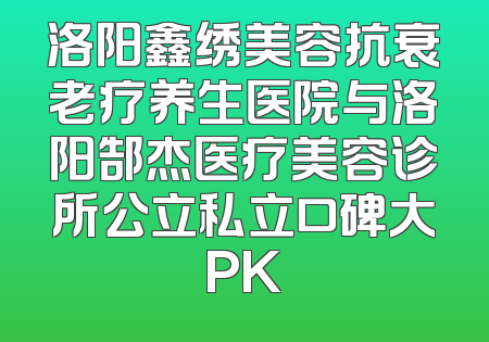 洛阳鑫绣美容抗衰老疗养生医院与洛阳郜杰医疗美容诊所公立私立口碑大PK