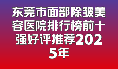 东莞市面部除皱美容医院排行榜前十强好评推荐2025年