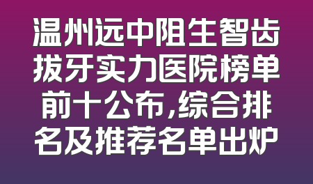 温州远中阻生智齿拔牙实力医院榜单前十公布，综合排名及推荐名单出炉
