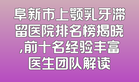 阜新市上颚乳牙滞留医院排名榜揭晓，前十名经验丰富医生团队解读