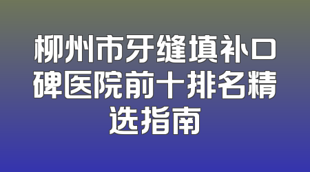 柳州市牙缝填补口碑医院前十排名精选指南