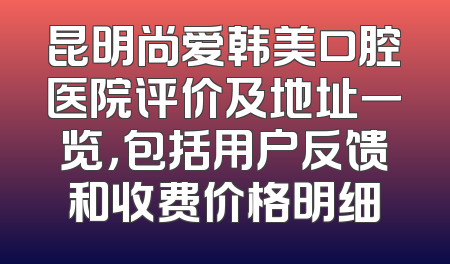 昆明尚爱韩美口腔医院评价及地址一览，包括用户反馈和收费价格明细