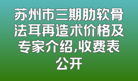 苏州市三期肋软骨法耳再造术价格及专家介绍，收费表公开