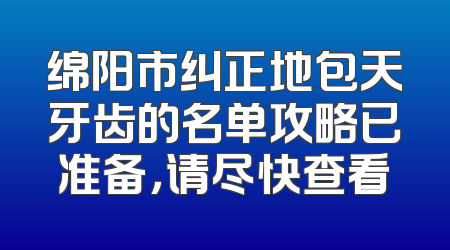 绵阳市纠正地包天牙齿的名单攻略已准备，请尽快查看