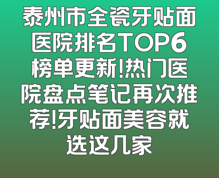 泰州市全瓷牙贴面医院排名TOP6榜单更新！热门医院盘点笔记再次推荐！牙贴面美容就选这几家