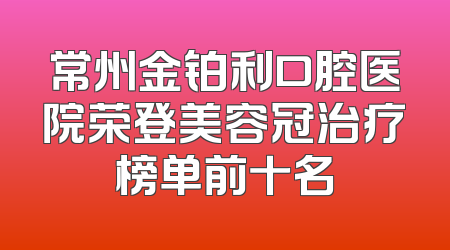 常州金铂利口腔医院荣登美容冠治疗榜单前十名