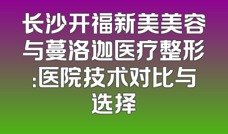 长沙开福新美美容与蔓洛迦医疗整形：医院技术对比与选择