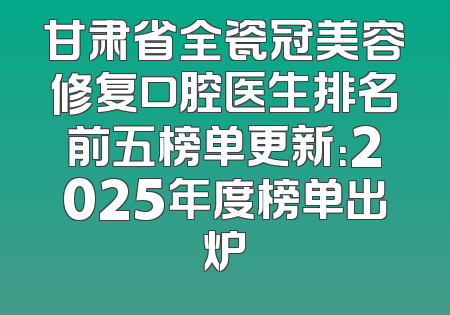 甘肃省全瓷冠美容修复口腔医生排名前五榜单更新：2025年度榜单出炉