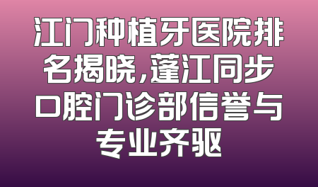 江门种植牙医院排名揭晓，蓬江同步口腔门诊部信誉与专业齐驱