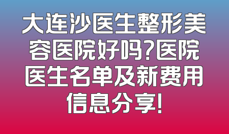 大连沙医生整形美容医院好吗？医院医生名单及新费用信息分享！