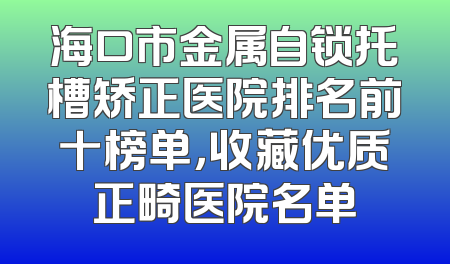 海口市金属自锁托槽矫正医院排名前十榜单，收藏优质正畸医院名单