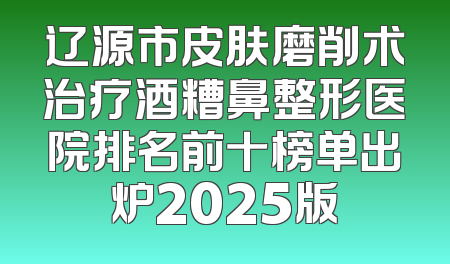 辽源市皮肤磨削术治疗酒糟鼻整形医院排名前十榜单出炉2025版