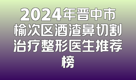 2024年晋中市榆次区酒渣鼻切割治疗整形医生推荐榜