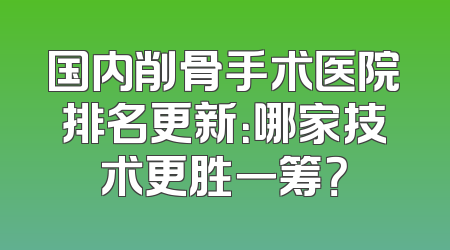 国内削骨手术医院排名更新：哪家技术更胜一筹？