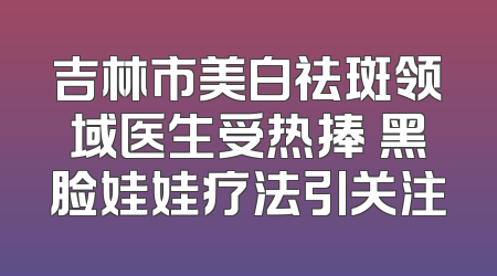 吉林市美白祛斑领域医生受热捧 黑脸娃娃疗法引关注