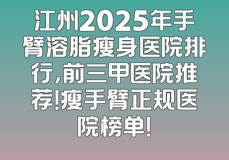 江州2025年手臂溶脂瘦身医院排行，前三甲医院推荐！瘦手臂正规医院榜单！