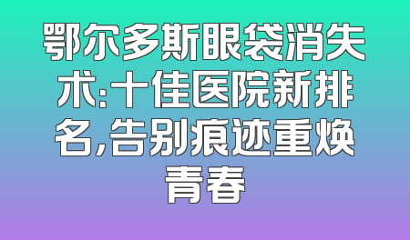 鄂尔多斯眼袋消失术：十佳医院新排名，告别痕迹重焕青春