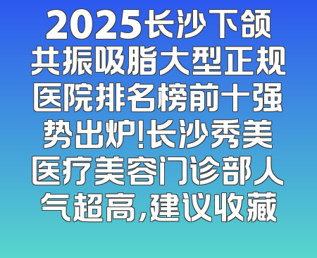 2025长沙下颌共振吸脂大型正规医院排名榜前十强势出炉！长沙秀美医疗美容门诊部人气超高，建议收藏
