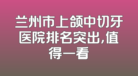 兰州市上颌中切牙医院排名突出，值得一看