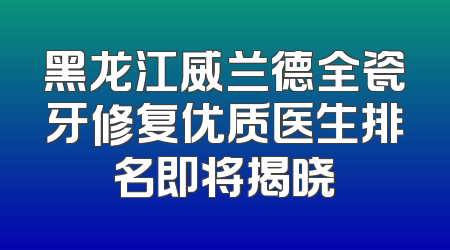 黑龙江威兰德全瓷牙修复优质医生排名即将揭晓