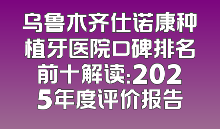 乌鲁木齐仕诺康种植牙医院口碑排名前十解读：2025年度评价报告