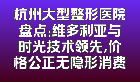杭州大型整形医院盘点：维多利亚与时光技术领先，价格公正无隐形消费