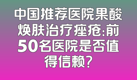 中国推荐医院果酸焕肤治疗痤疮：前50名医院是否值得信赖？