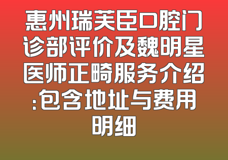 惠州瑞芙臣口腔门诊部评价及魏明星医师正畸服务介绍：包含地址与费用明细
