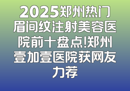 2025郑州热门眉间纹注射美容医院前十盘点！郑州壹加壹医院获网友力荐