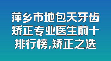 萍乡市地包天牙齿矫正专业医生前十排行榜，矫正之选