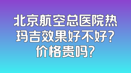 北京航空总医院热玛吉效果好不好？价格贵吗？