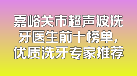 嘉峪关市超声波洗牙医生前十榜单，优质洗牙专家推荐