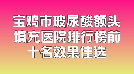 宝鸡市玻尿酸额头填充医院排行榜前十名效果佳选