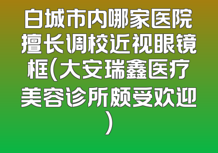 白城市内哪家医院擅长调校近视眼镜框（大安瑞鑫医疗美容诊所颇受欢迎）
