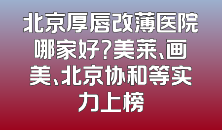 北京厚唇改薄医院哪家好？美莱、画美、北京协和等实力上榜