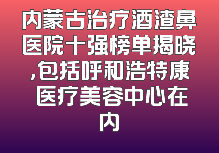 内蒙古治疗酒渣鼻医院十强榜单揭晓，包括呼和浩特康睎医疗美容中心在内